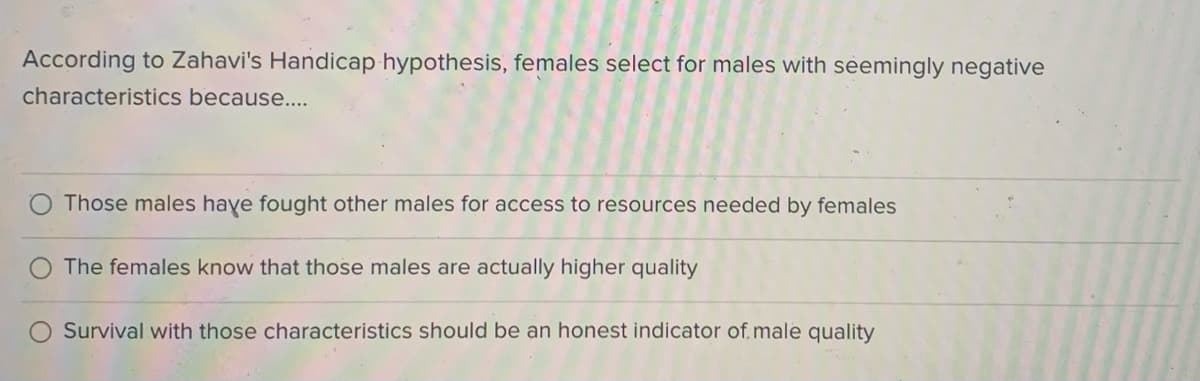 According to Zahavi's Handicap hypothesis, females select for males with seemingly negative
characteristics because....
Those males haye fought other males for access to resources needed by females
The females know that those males are actually higher quality
Survival with those characteristics should be an honest indicator of.male quality
