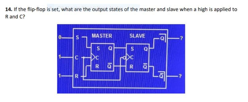 14. If the flip-flop is set, what are the output states of the master and slave when a high is applied to
R and C?
MASTER
SLAVE
?
S
Q
S
Q
C
Q
R
.?
