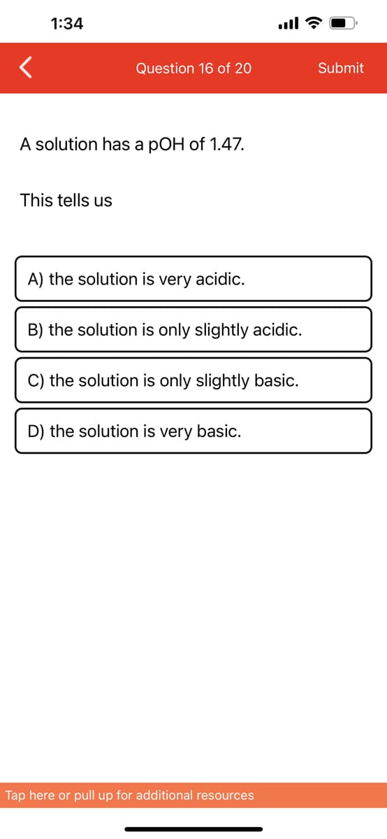 1:34
Question 16 of 20
A solution has a pOH of 1.47.
This tells us
A) the solution is very acidic.
B) the solution is only slightly acidic.
C) the solution is only slightly basic.
D) the solution is very basic.
Tap here or pull up for additional resources
Submit