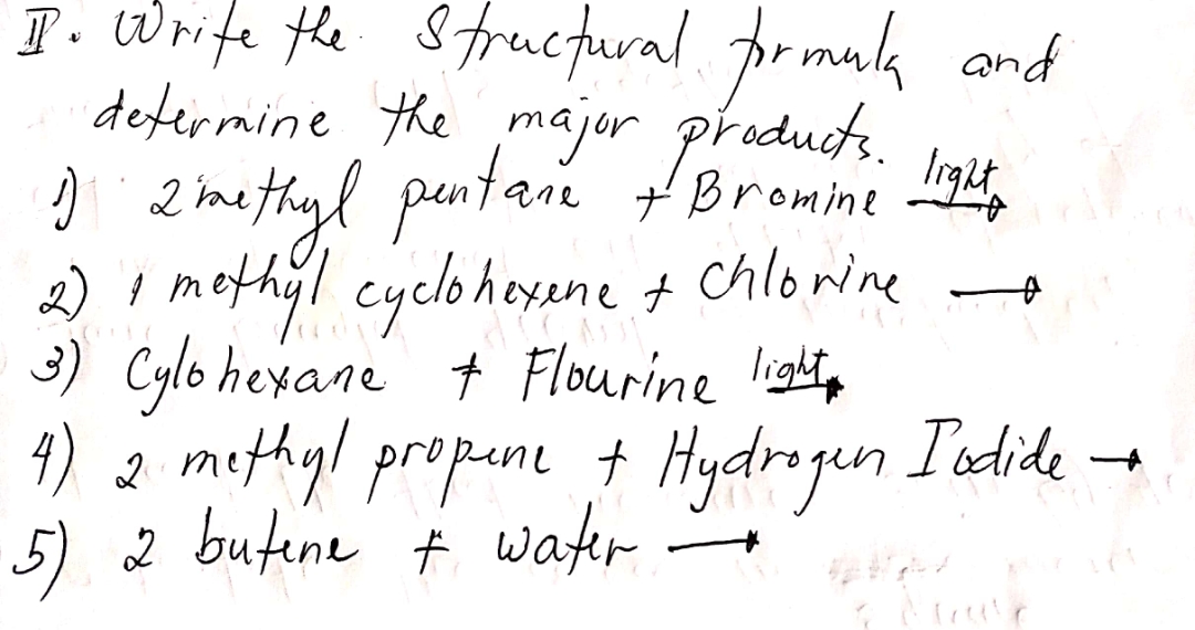 T. Wrife the Strucfural. prmuk and
defermine the major praducts.
) 2 methigl pantaie tBromine ,
2) I methyl cycloheyene t chlowine
3) Cylo hexane + Flourine lightp
4) 2 methyl propune † Hydrogen
5) 2 butene ť water
leght,
I'odide
-

