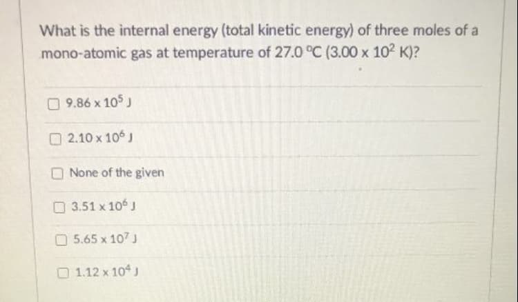 What is the internal energy (total kinetic energy) of three moles of a
mono-atomic gas at temperature of 27.0 °C (3.00 x 102 K)?
09.86 x 105 J
O 2.10 x 106 J
None of the given
O3.51 x 10 J
O5.65 x 107 J
1.12 x 104 J
