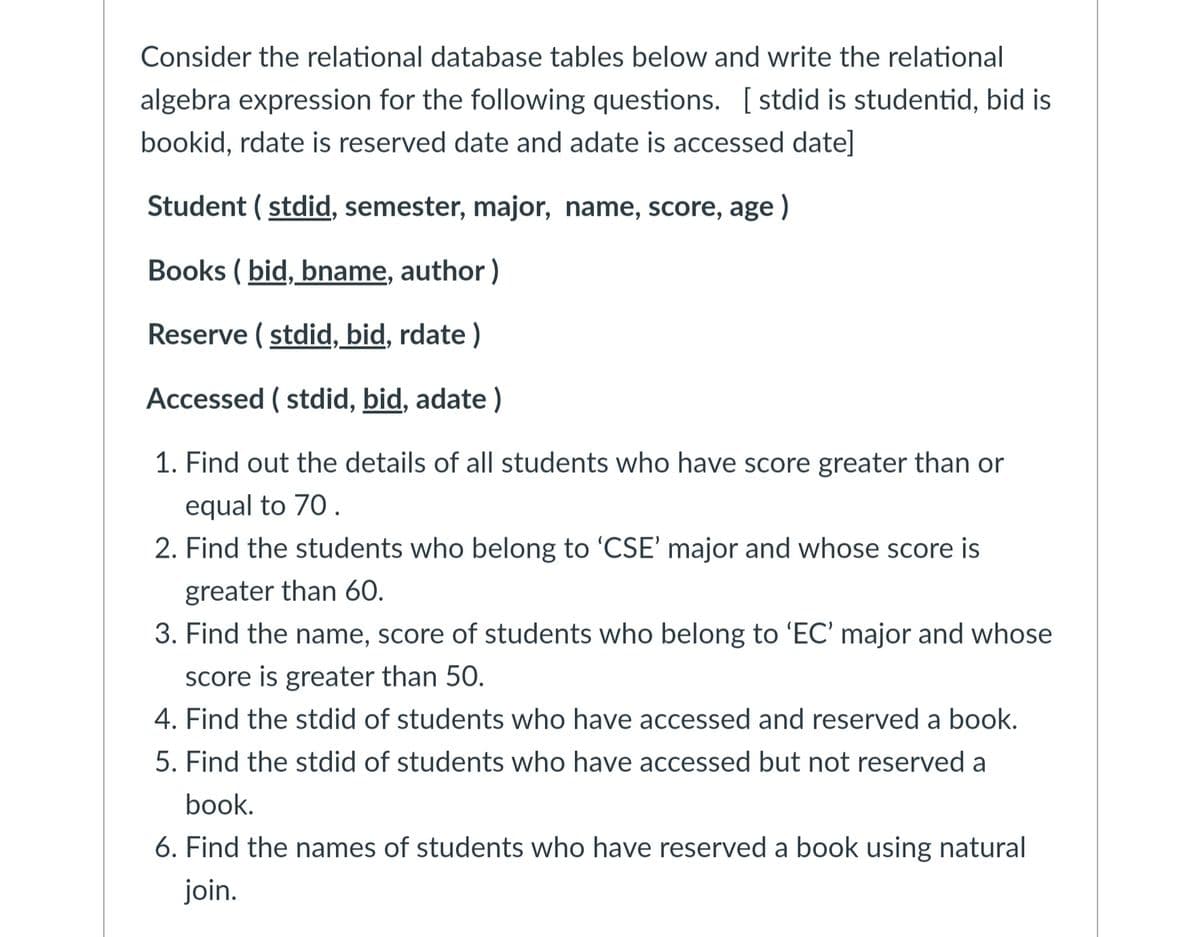 Consider the relational database tables below and write the relational
algebra expression for the following questions. [stdid is studentid, bid is
bookid, rdate is reserved date and adate is accessed date]
Student (stdid, semester, major, name, score, age)
Books (bid, bname, author)
Reserve (stdid, bid, rdate)
Accessed (stdid, bid, adate)
1. Find out the details of all students who have score greater than or
equal to 70.
2. Find the students who belong to 'CSE' major and whose score is
greater than 60.
3. Find the name, score of students who belong to 'EC' major and whose
score is greater than 50.
4. Find the stdid of students who have accessed and reserved a book.
5. Find the stdid of students who have accessed but not reserved a
book.
6. Find the names of students who have reserved a book using natural
join.