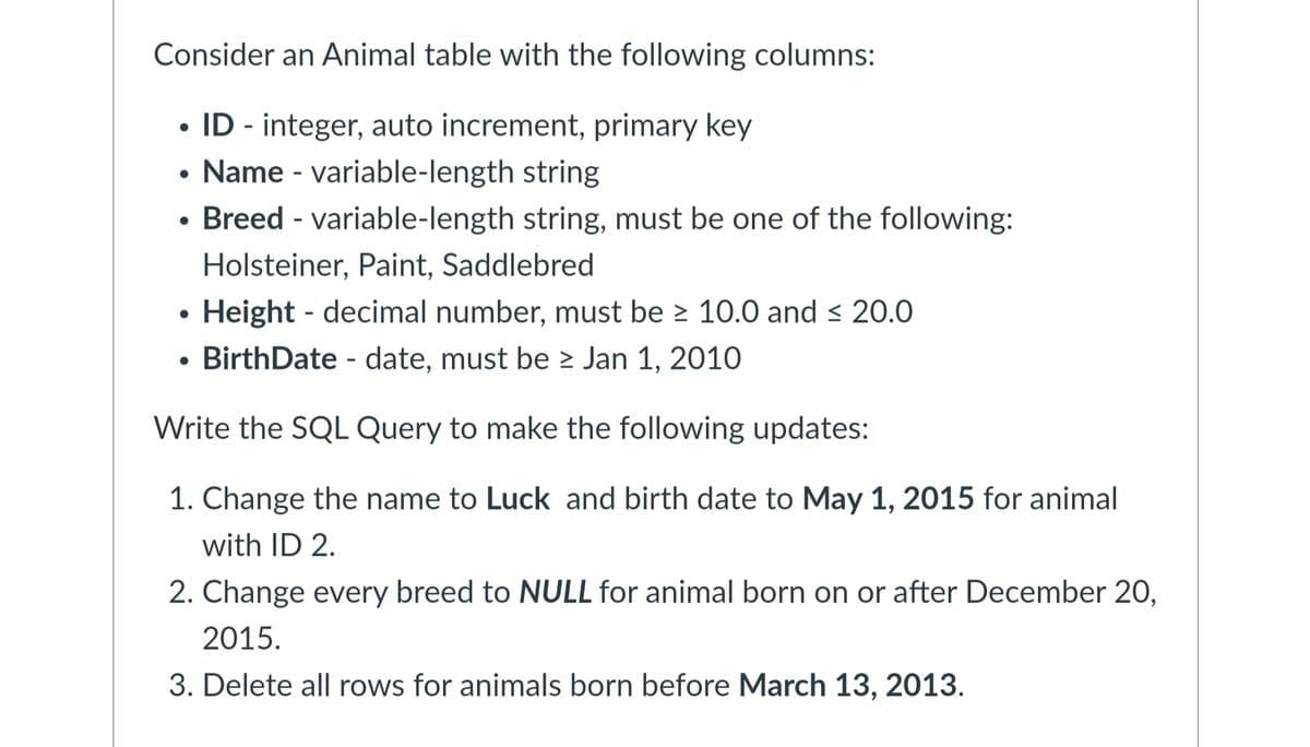 Consider an Animal table with the following columns:
• ID - integer, auto increment, primary key
•
Name variable-length string
• Breed - variable-length string, must be one of the following:
•
Holsteiner, Paint, Saddlebred
Height decimal number, must be ≥ 10.0 and ≤ 20.0
-
• Birth Date - date, must be > Jan 1, 2010
Write the SQL Query to make the following updates:
1. Change the name to Luck and birth date to May 1, 2015 for animal
with ID 2.
2. Change every breed to NULL for animal born on or after December 20,
2015.
3. Delete all rows for animals born before March 13, 2013.