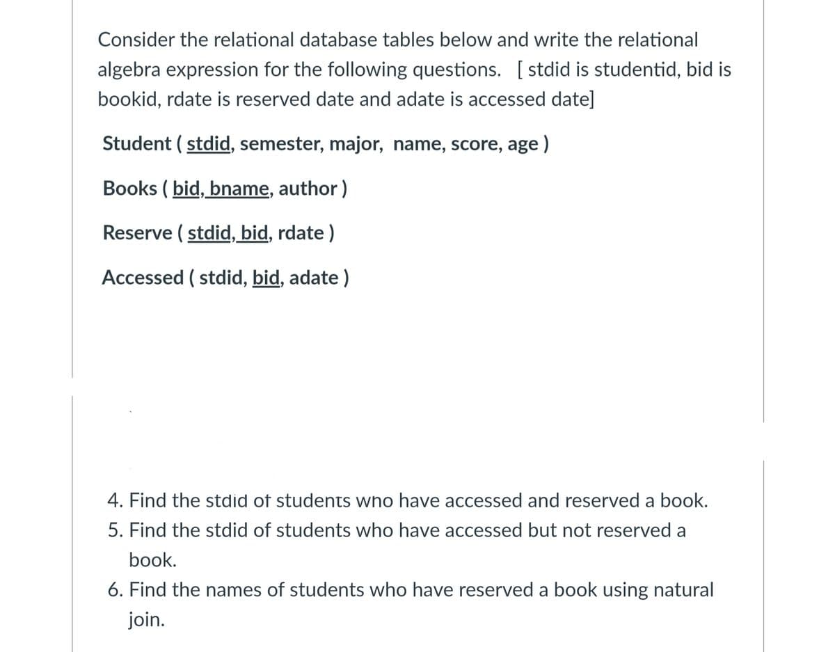 Consider the relational database tables below and write the relational
algebra expression for the following questions. [stdid is studentid, bid is
bookid, rdate is reserved date and adate is accessed date]
Student (stdid, semester, major, name, score, age)
Books (bid, bname, author)
Reserve (stdid, bid, rdate)
Accessed (stdid, bid, adate)
4. Find the stdid of students who have accessed and reserved a book.
5. Find the stdid of students who have accessed but not reserved a
book.
6. Find the names of students who have reserved a book using natural
join.