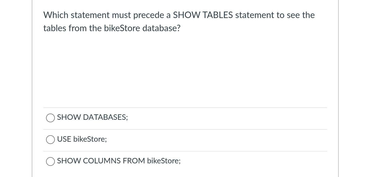 Which statement must precede a SHOW TABLES statement to see the
tables from the bikeStore database?
SHOW DATABASES;
USE bikeStore;
SHOW COLUMNS FROM bikeStore;