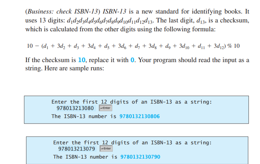 (Business: check ISBN-13) ISBN-13 is a new standard for identifying books. It
uses 13 digits: d₁d2d3d4d5d6d7d8d9d10d11d12d13. The last digit, d₁3, is a checksum,
which is calculated from the other digits using the following formula:
10 (d₁ + 3d₂+ d3 + 3d₁ + d5 + 3d6 + d7 + 3dg + d9 + 3d₁0 + d₁1 + 3d₁2) % 10
If the checksum is 10, replace it with 0. Your program should read the input as a
string. Here are sample runs:
Enter the first 12 digits of an ISBN-13 as a string:
978013213080 Enter
The ISBN-13 number is 9780132130806
Enter the first 12 digits of an ISBN-13 as a string:
978013213079
Enter
The ISBN-13 number is 9780132130790