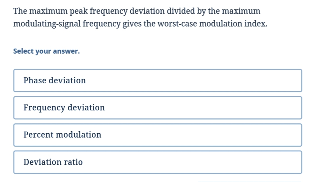 The maximum peak frequency deviation divided by the maximum
modulating-signal frequency gives the worst-case modulation index.
Select your answer.
Phase deviation
Frequency deviation
Percent modulation
Deviation ratio