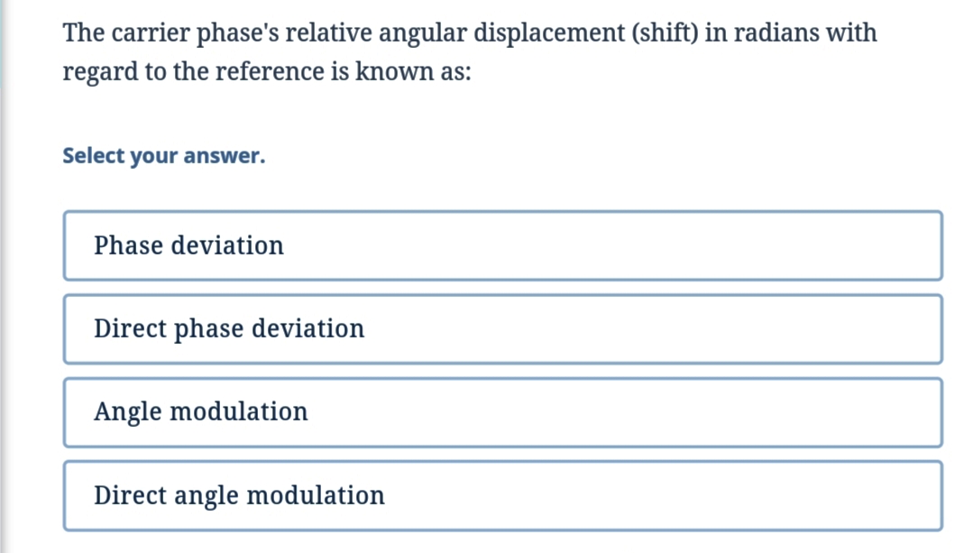 The carrier phase's relative angular displacement (shift) in radians with
regard to the reference is known as:
Select your answer.
Phase deviation
Direct phase deviation
Angle modulation
Direct angle modulation