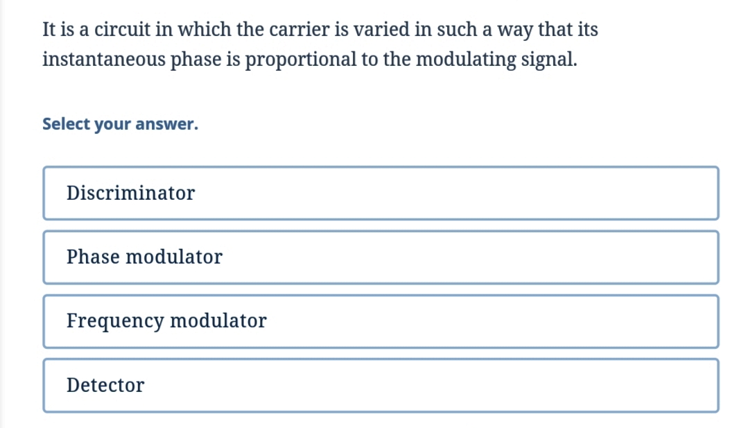 It is a circuit in which the carrier is varied in such a way that its
instantaneous phase is proportional to the modulating signal.
Select your answer.
Discriminator
Phase modulator
Frequency modulator
Detector