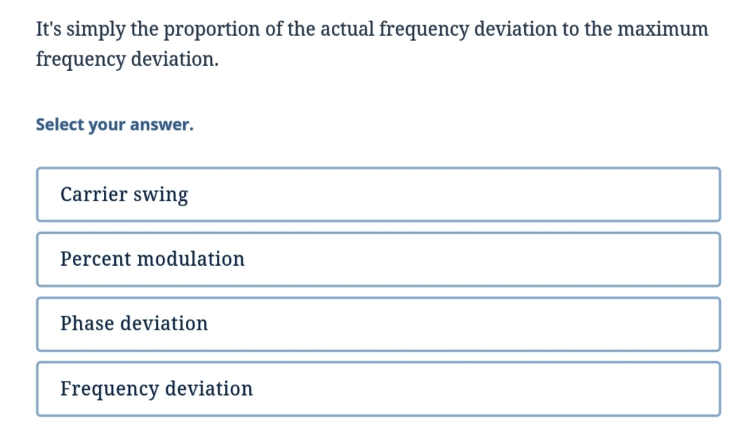 It's simply the proportion of the actual frequency deviation to the maximum
frequency deviation.
Select your answer.
Carrier swing
Percent modulation
Phase deviation
Frequency deviation