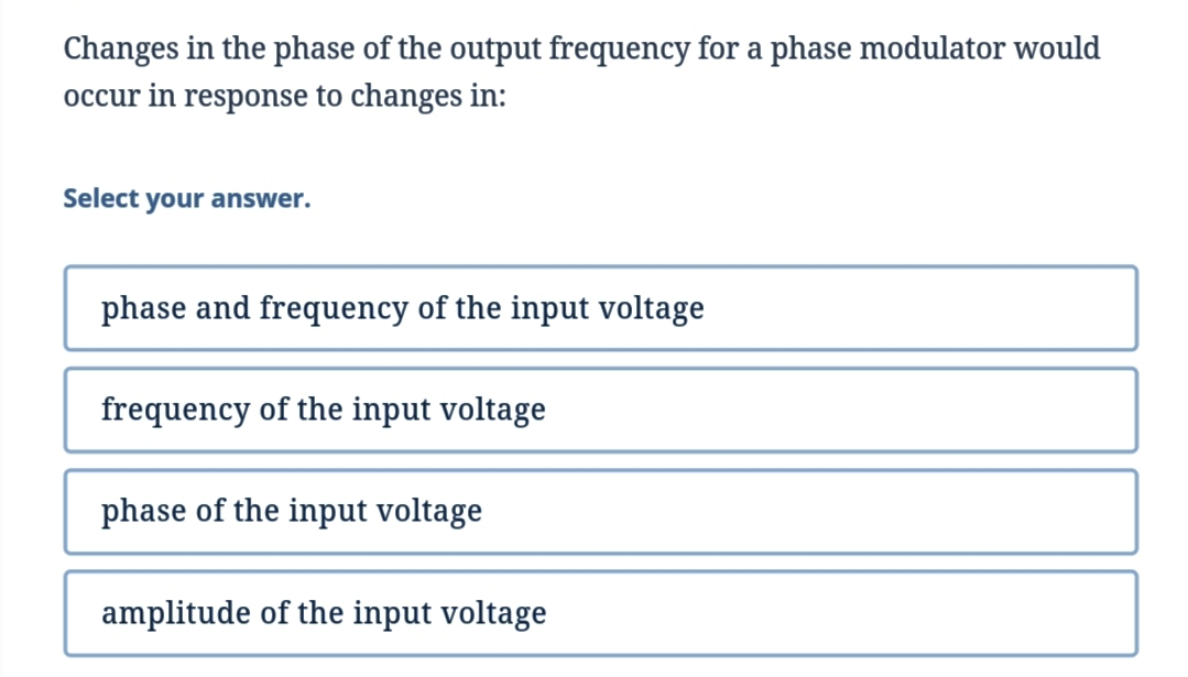 Changes in the phase of the output frequency for a phase modulator would
occur in response to changes in:
Select your answer.
phase and frequency of the input voltage
frequency of the input voltage
phase of the input voltage
amplitude of the input voltage