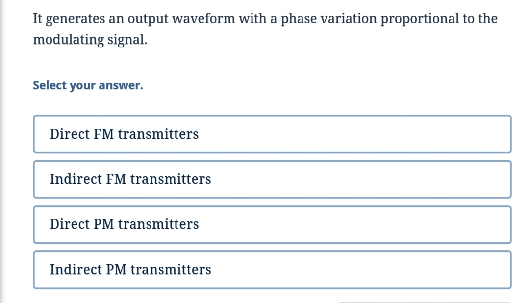 It generates an output waveform with a phase variation proportional to the
modulating signal.
Select your answer.
Direct FM transmitters
Indirect FM transmitters
Direct PM transmitters
Indirect PM transmitters