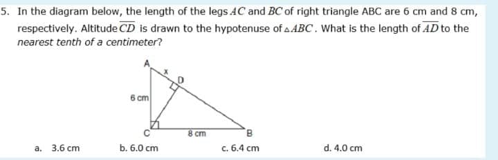 5. In the diagram below, the length of the legs AC and BC of right triangle ABC are 6 cm and 8 cm,
respectively. Altitude CD is drawn to the hypotenuse of a ABC. What is the length of AD to the
nearest tenth of a centimeter?
6 cm
8 cm
а. 3.6 сm
b. 6.0 cm
с. 6.4 сm
d. 4.0 cm
