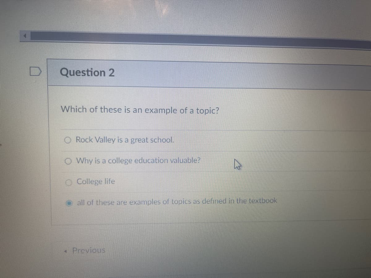 Question 2
Which of these is an example of a topic?
Rock Valley is a great school.
O Why is a college education valuable?
College life
o all of these are examples of topics as defined in the textbook
• Previous
