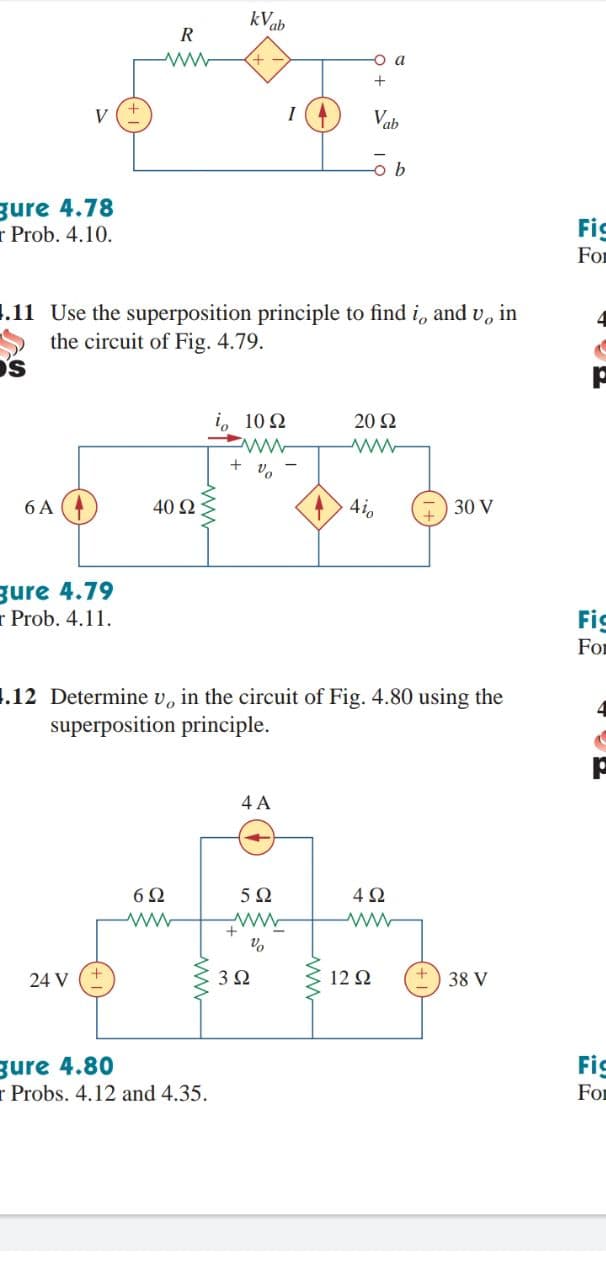 kVab
R
-o a
V
Vab
gure 4.78
r Prob. 4.10.
Fic
For
1.11 Use the superposition principle to find i, and v, in
the circuit of Fig. 4.79.
's
i, 10 2
20 Ω
+
6 A
40 2
4i,
30 V
gure 4.79
r Prob. 4.11.
Fig
For
1.12 Determine v, in the circuit of Fig. 4.80 using the
superposition principle.
4 A
6Ω
5Ω
4Ω
24 V
3Ω
12 Ω
38 V
gure 4.80
r Probs. 4.12 and 4.35.
Fic
For
