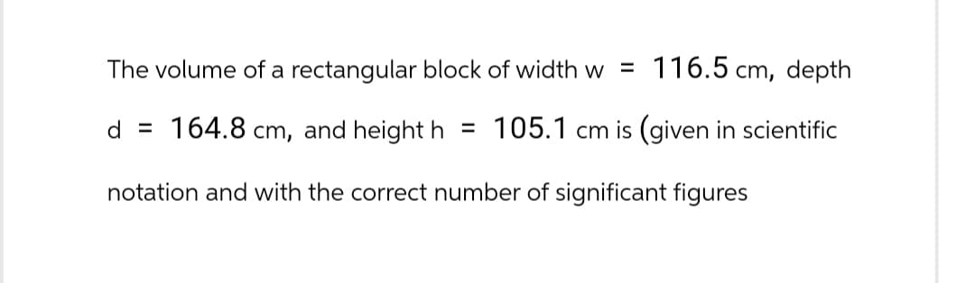 The volume of a rectangular block of width w 116.5 cm, depth
d = 164.8 cm, and height h = 105.1 cm is (given in scientific
notation and with the correct number of significant figures
=