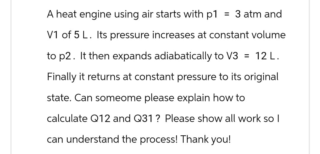 A heat engine using air starts with p1 = 3 atm and
V1 of 5 L. Its pressure increases at constant volume
to p2. It then expands adiabatically to V3 = 12 L.
Finally it returns at constant pressure to its original
state. Can someome please explain how to
calculate Q12 and Q31 ? Please show all work so I
can understand the process! Thank you!