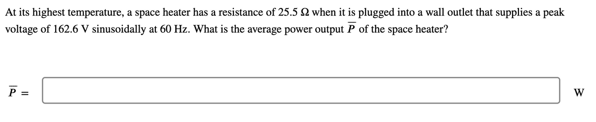 At its highest temperature, a space heater has a resistance of 25.5 Q when it is plugged into a wall outlet that supplies a peak
voltage of 162.6 V sinusoidally at 60 Hz. What is the average power output P of the space heater?
P =
W
