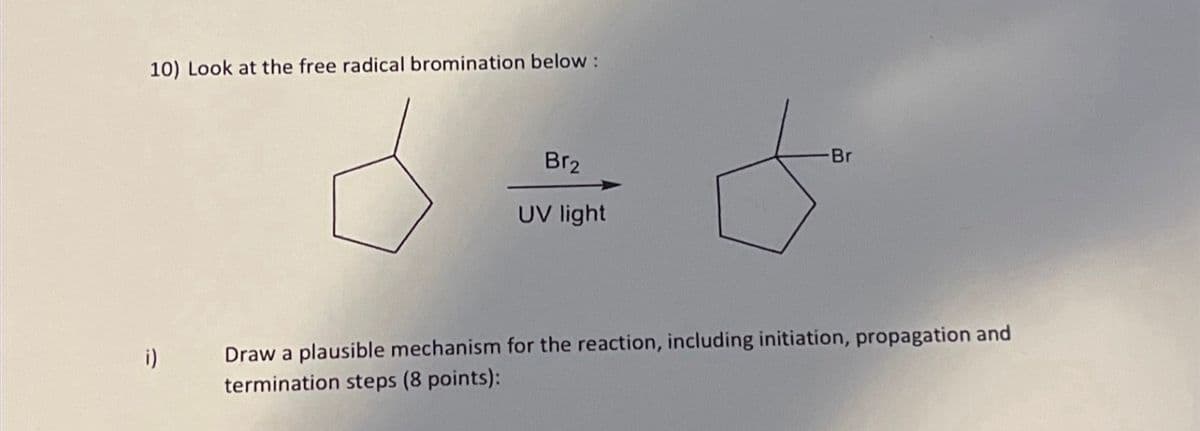 10) Look at the free radical bromination below :
i)
Br₂
UV light
-Br
Draw a plausible mechanism for the reaction, including initiation, propagation and
termination steps (8 points):