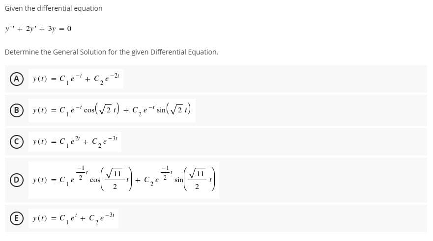 Given the differential equation
y" + 2y' + 3y = 0
Determine the General Solution for the given Differential Equation.
A y (t) = C,e+
Ce-2
C,e
y(1) = C, e-" cos(/7 ) + c,e- sin( /2 t)
B
y(t) = C,e + C,
'+ C,e-
2.
y(1) = C,e
cos
+ C,
sin
E
y(1) = C,e' + C,e-*
