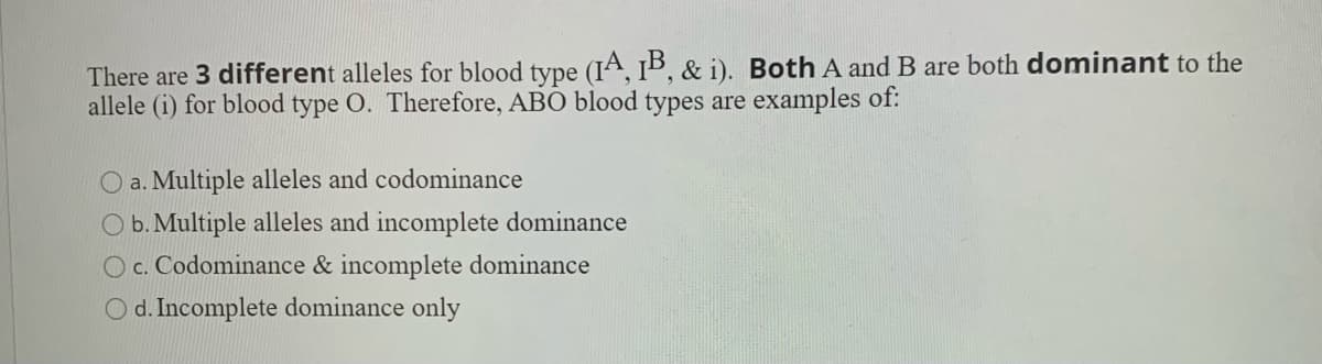 There are 3 different alleles for blood type (IA, 1B, & i). Both A and B are both dominant to the
allele (i) for blood type O. Therefore, ABO blood types are examples of:
O a. Multiple alleles and codominance
O b. Multiple alleles and incomplete dominance
O c. Codominance & incomplete dominance
O d. Incomplete dominance only
