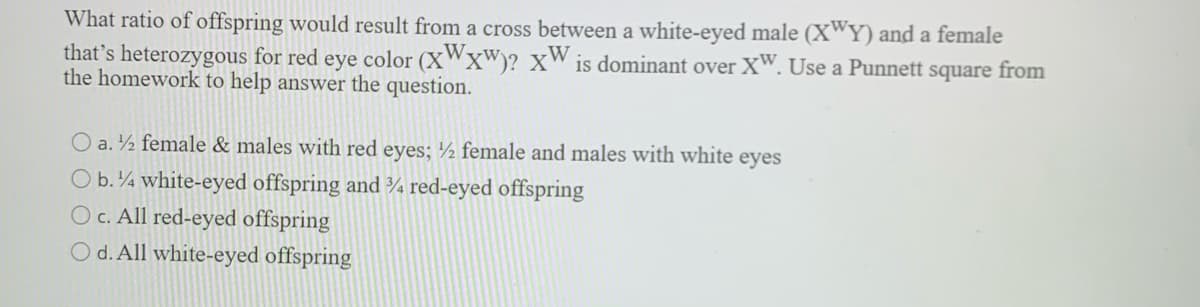 What ratio of offspring would result from a cross between a white-eyed male (X"Y) and a female
that's heterozygous for red eye color (XWx")? XW is dominant over XW. Use a Punnett square from
the homework to help answer the question.
O a.½ female & males with red eyes; ½ female and males with white eyes
O b.4 white-eyed offspring and ¾ red-eyed offspring
O c. All red-eyed offspring
O d. All white-eyed offspring
