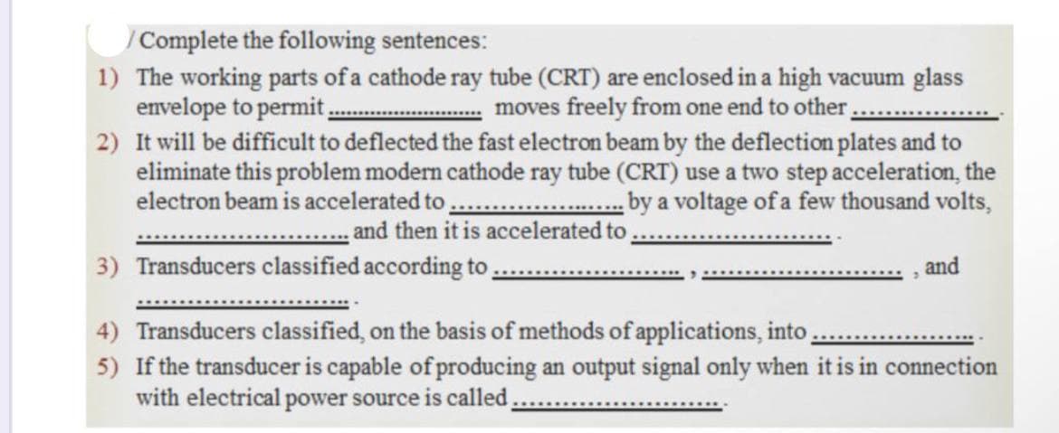 /Complete the following sentences:
1) The working parts of a cathode ray tube (CRT) are enclosed in a high vacuum glass
envelope to permit
2) It will be difficult to deflected the fast electron beam by the deflection plates and to
eliminate this problem modern cathode ray tube (CRT) use a two step acceleration, the
electron beam is accelerated to
moves freely from one end to other
by a voltage of a few thousand volts,
and then it is accelerated to
3) Transducers classified according to
and
4) Transducers classified, on the basis of methods of applications, into,
5) If the transducer is capable of producing an output signal only when it is in connection
with electrical power source is called,
