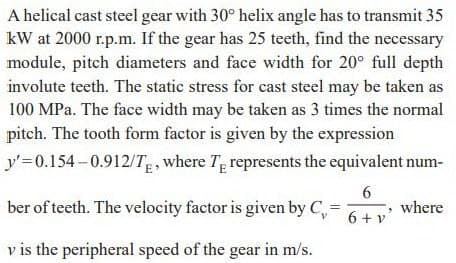 A helical cast steel gear with 30° helix angle has to transmit 35
kW at 2000 r.p.m. If the gear has 25 teeth, find the necessary
module, pitch diameters and face width for 20° full depth
involute teeth. The static stress for cast steel may be taken as
100 MPa. The face width may be taken as 3 times the normal
pitch. The tooth form factor is given by the expression
y'=0.154-0.912/T, where T, represents the equivalent num-
ber of teeth. The velocity factor is given by C,=
6.
where
6 + v
v is the peripheral speed of the gear in m/s.
