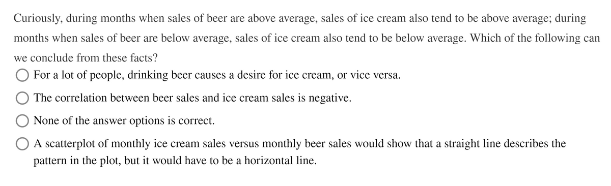 Curiously, during months when sales of beer are above average, sales of ice cream also tend to be above average; during
months when sales of beer are below average, sales of ice cream also tend to be below average. Which of the following can
we conclude from these facts?
O For a lot of people, drinking beer causes a desire for ice cream, or vice versa.
The correlation between beer sales and ice cream sales is negative.
None of the answer options is correct.
A scatterplot of monthly ice cream sales versus monthly beer sales would show that a straight line describes the
pattern in the plot, but it would have to be a horizontal line.
