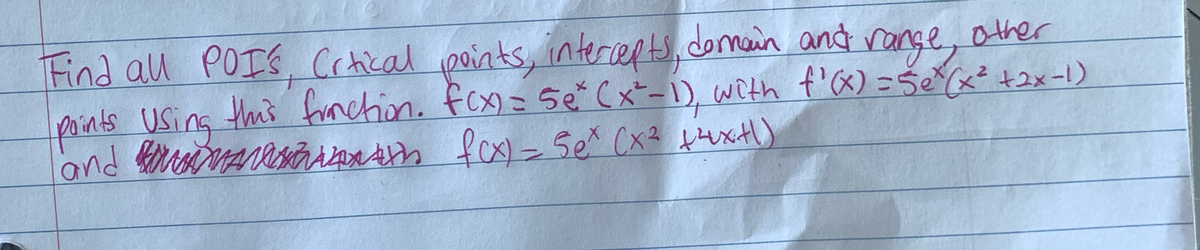 Find all POIs, Crtical points, intercepts, domain and range, other
points Using this fraction. fcx) = 5e* (x²-1), with f'(x) = 5ex (x² +2x-1)
and
fcx) = Sex (x² +4x+1)