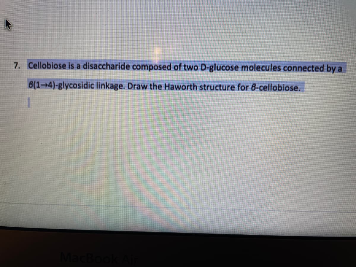 7. Cellobiose is a disaccharide composed of two D-glucose molecules connected by a
8(1-4)-glycosidic linkage. Draw the Haworth structure for 6-cellobiose.
MacBook

