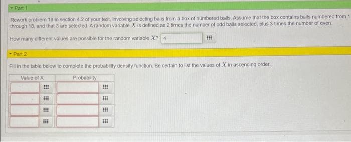 - Part 1
Rework problem 18 in section 4.2 of your text, involving selecting balls from a box of numbered balls. Assume that the box contains balls numbered from 11
through 18, and that 3 are selected. A random variable X is defined as 2 times the number of odd balls selected, plus 3 times the number of even.
How many different values are possible for the random variable X? 4
Part 2
Fill in the table below to complete the probability density function. Be certain to list the values of X in ascending order.
Value of X
Probability