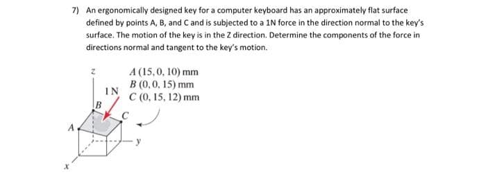 7) An ergonomically designed key for a computer keyboard has an approximately flat surface
defined by points A, B, and C and is subjected to a 1N force in the direction normal to the key's
surface. The motion of the key is in the Z direction. Determine the components of the force in
directions normal and tangent to the key's motion.
B
IN
A (15,0, 10) mm
B (0, 0, 15) mm
C (0, 15, 12) mm
C