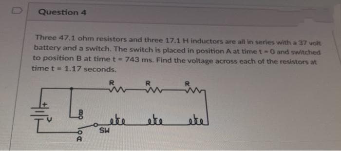 Question 4
Three 47.1 ohm resistors and three 17.1 H inductors are all in series with a 37 volt
battery and a switch. The switch is placed in position A at time t-O and switched
to position B at time t - 743 ms. Find the voltage across each of the resistors at
time t = 1.17 seconds.
븐
Bo
loa
R
ete
SW
éte
لعطو