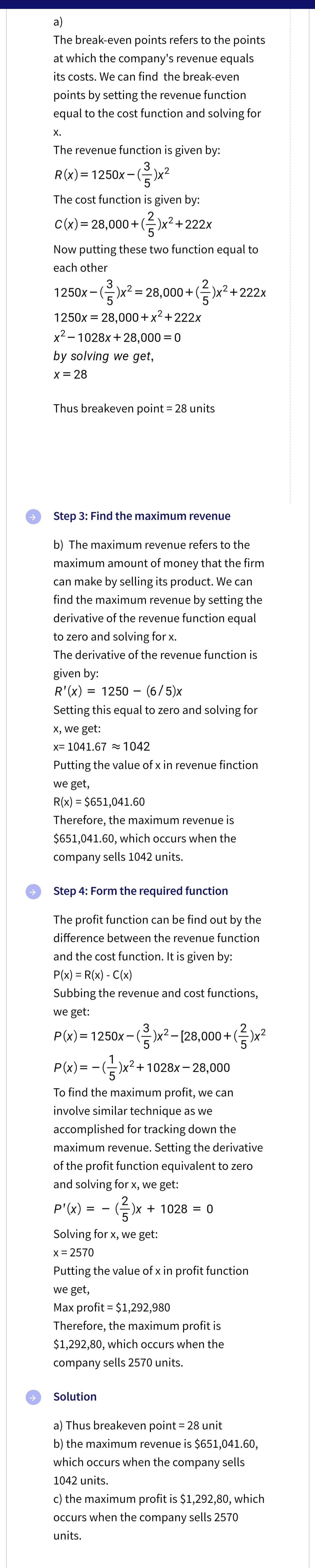 a)
The break-even points refers to the points
at which the company's revenue equals
its costs. We can find the break-even
points by setting the revenue function
equal to the cost function and solving for
X.
The revenue function is given by:
3
R(x)=1250x-(=)x²
5
The cost function is given by:
2
C(x) = 28,000+ (²)x² +222x
Now putting these two function equal to
each other
2
1250x-()x² = 28,000+ (²)x² +222x
1250x = 28,000+x²+222x
x²-1028x+28,000 = 0
by solving we get,
X = 28
Thus breakeven point = 28 units
Step 3: Find the maximum revenue
b) The maximum revenue refers to the
maximum amount of money that the firm
can make by selling its product. We can
find the maximum revenue by setting the
derivative of the revenue function equal
to zero and solving for x.
The derivative of the revenue function is
given by:
R'(x) = 1250 (6/5)x
Setting this equal to zero and solving for
x, we get:
x= 1041.67 ≈ 1042
Putting the value of x in revenue finction
we get,
R(x) = $651,041.60
Therefore, the maximum revenue is
$651,041.60, which occurs when the
company sells 1042 units.
Step 4: Form the required function
The profit function can be find out by the
difference between the revenue function
and the cost function. It is given by:
P(x) = R(x) - C(x)
Subbing the revenue and cost functions,
we get:
3
2
P(x)= 1250x – (²)x² – [28,000 + (²)x²
-)x² +1028x-28,000
P(x)=
To find the maximum profit, we can
involve similar technique as we
accomplished for tracking down the
maximum revenue. Setting the derivative
of the profit function equivalent to zero
and solving for x, we get:
2
(²)x + 1028 = 0
P'(x):
= -
Solving for x, we get:
x = 2570
Putting the value of x in profit function
we get,
Max profit = $1,292,980
Therefore, the maximum profit is
$1,292,80, which occurs when the
company sells 2570 units.
Solution
a) Thus breakeven point = 28 unit
b) the maximum revenue is $651,041.60,
which occurs when the company sells
1042 units.
c) the maximum profit is $1,292,80, which
occurs when the company sells 2570
units.