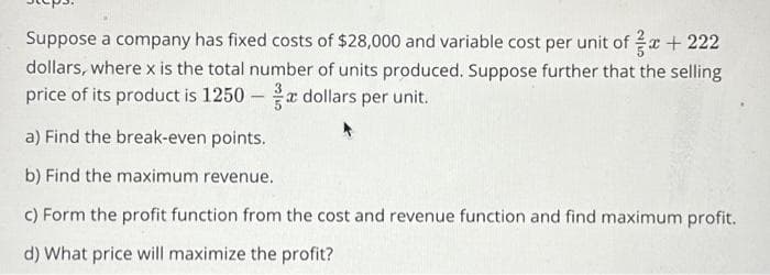 +222
Suppose a company has fixed costs of $28,000 and variable cost per unit of
dollars, where x is the total number of units produced. Suppose further that the selling
price of its product is 1250 dollars per unit.
-
a) Find the break-even points.
b) Find the maximum revenue.
c) Form the profit function from the cost and revenue function and find maximum profit.
d) What price will maximize the profit?