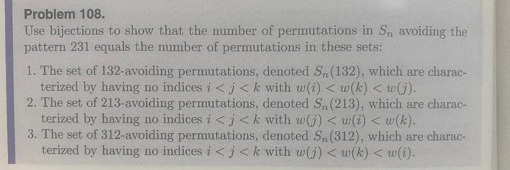 Problem 108.
Use bijections to show that the number of permutations in Sn avoiding the
pattern 231 equals the number of permutations in these sets:
1. The set of 132-avoiding permutations, denoted Sn (132), which are charac-
terized by having no indices i < j<k with w(i) <w(k) <w(j).
2. The set of 213-avoiding permutations, denoted Sn (213), which are charac-
terized by having no indices i < j<k with w(j) <w(i) <w(k).
3. The set of 312-avoiding permutations, denoted Sn (312), which are charac-
terized by having no indices i<j<k with w(j) <w(k) <w(i).