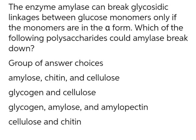 The enzyme amylase can break glycosidic
linkages between glucose monomers only if
the monomers are in the a form. Which of the
following polysaccharides could amylase break
down?
Group of answer choices
amylose, chitin, and cellulose
glycogen and cellulose
glycogen, amylose, and amylopectin
cellulose and chitin