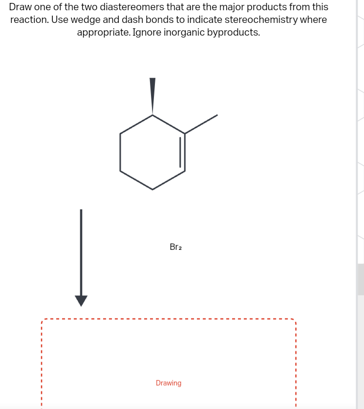 Draw one of the two diastereomers that are the major products from this
reaction. Use wedge and dash bonds to indicate stereochemistry where
appropriate. Ignore inorganic byproducts.
Br₂
Drawing