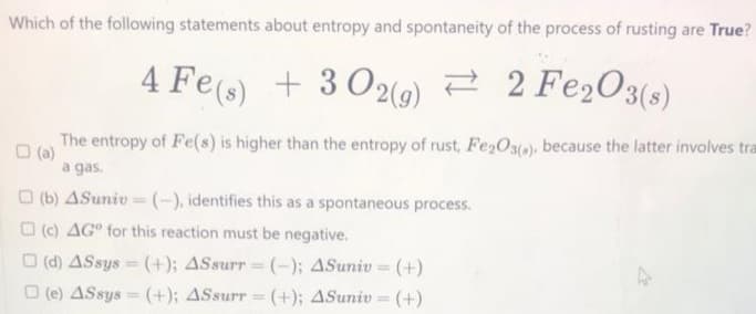 Which of the following statements about entropy and spontaneity of the process of rusting are True?
4 Fe(s) + 302(g) 2 Fe2O3(s)
→
The entropy of Fe(s) is higher than the entropy of rust, Fe2O3(a), because the latter involves tra
a gas.
(b) 4Suniv-(-), identifies this as a spontaneous process.
(c) AG" for this reaction must be negative.
(d) ASsys (+); ASsurr = (-); 4Suniv = (+)
(e) ASsys (+); ASsurr = (+); 4Suniv = (+)
=