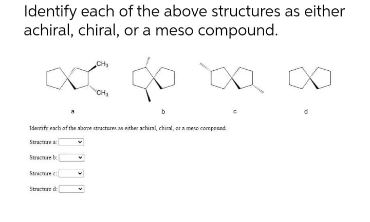 Identify each of the above structures as either
achiral, chiral, or a meso compound.
Structure a:
Structure b
Identify each of the above structures as either achiral, chiral, or a meso compound.
Structure c:
a
Structure d
CH3
"CH3
C
wana
d
kansk