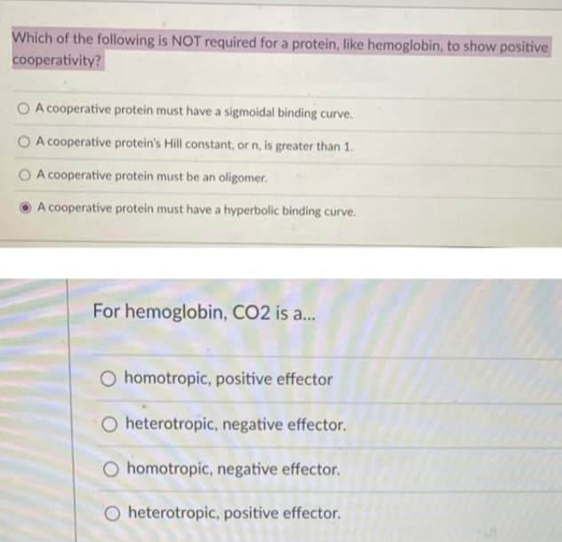 Which of the following is NOT required for a protein, like hemoglobin, to show positive
cooperativity?
O A cooperative protein must have a sigmoidal binding curve.
A cooperative protein's Hill constant, or n, is greater than 1.
A cooperative protein must be an oligomer.
A cooperative protein must have a hyperbolic binding curve.
For hemoglobin, CO2 is a...
O homotropic, positive effector
O heterotropic, negative effector.
O homotropic, negative effector.
O heterotropic, positive effector.