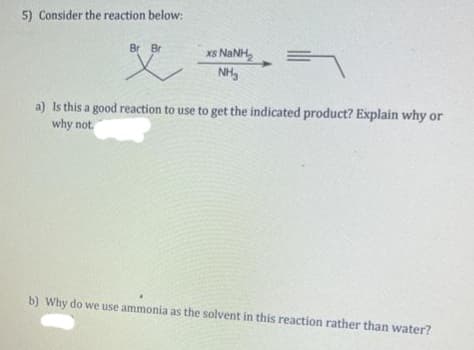 5) Consider the reaction below:
Br Br
X
xã NẠNH,
NH₂
=
a) Is this a good reaction to use to get the indicated product? Explain why or
why not.
b) Why do we use ammonia as the solvent in this reaction rather than water?