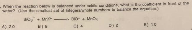 When the reaction below is balanced under acidic conditions, what is the coefficient in front of the
water? (Use the smallest set of integers/whole numbers to balance the equation.)
BIO3+ Mn²+
B) 8
A) 20
BIO+ + MnO4
C) 4
D) 2
E) 10