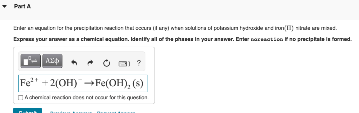 Part A
Enter an equation for the precipitation reaction that occurs (if any) when solutions of potassium hydroxide and iron (II) nitrate are mixed.
Express your answer as a chemical equation. Identify all of the phases in your answer. Enter noreaction if no precipitate is formed.
ΑΣΦ
Submit
?
Fe2+
+2(OH) →Fe(OH)₂ (s)
A chemical reaction does not occur for this question.