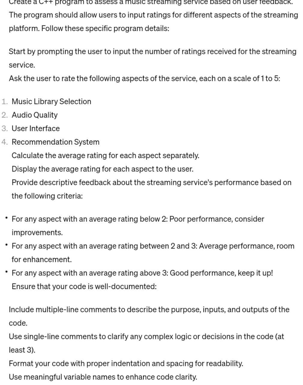 Create a C++ program to assess a music streaming service based on user feedback.
The program should allow users to input ratings for different aspects of the streaming
platform. Follow these specific program details:
Start by prompting the user to input the number of ratings received for the streaming
service.
Ask the user to rate the following aspects of the service, each on a scale of 1 to 5:
1. Music Library Selection
2. Audio Quality
3. User Interface
4. Recommendation System
Calculate the average rating for each aspect separately.
Display the average rating for each aspect to the user.
Provide descriptive feedback about the streaming service's performance based on
the following criteria:
For any aspect with an average rating below 2: Poor performance, consider
improvements.
• For any aspect with an average rating between 2 and 3: Average performance, room
for enhancement.
For any aspect with an average rating above 3: Good performance, keep it up!
Ensure that your code is well-documented:
Include multiple-line comments to describe the purpose, inputs, and outputs of the
code.
Use single-line comments to clarify any complex logic or decisions in the code (at
least 3).
Format your code with proper indentation and spacing for readability.
Use meaningful variable names to enhance code clarity.