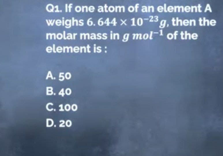 Q1. If one atom of an element A
weighs 6.644 x 10-23 g, then the
molar mass in g mol-1 of the
element is :
A. 50
B. 40
C. 100
D. 20