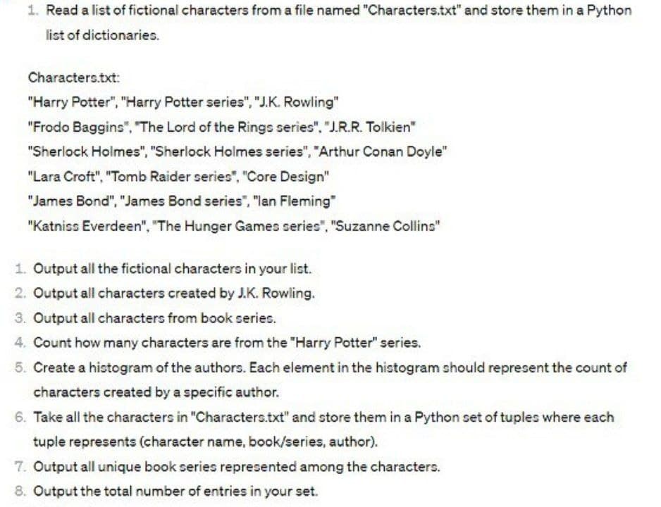 1. Read a list of fictional characters from a file named "Characters.txt" and store them in a Python
list of dictionaries.
Characters.txt:
"Harry Potter", "Harry Potter series", "J.K. Rowling"
"Frodo Baggins", "The Lord of the Rings series", "J.R.R. Tolkien"
"Sherlock Holmes", "Sherlock Holmes series", "Arthur Conan Doyle"
"Lara Croft", "Tomb Raider series", "Core Design"
"James Bond", "James Bond series", "lan Fleming"
"Katniss Everdeen", "The Hunger Games series", "Suzanne Collins"
1. Output all the fictional characters in your list.
2. Output all characters created by J.K. Rowling.
3. Output all characters from book series.
4. Count how many characters are from the "Harry Potter" series.
5. Create a histogram of the authors. Each element in the histogram should represent the count of
characters created by a specific author.
6. Take all the characters in "Characters.txt" and store them in a Python set of tuples where each
tuple represents (character name, book/series, author).
7. Output all unique book series represented among the characters.
8. Output the total number of entries in your set.