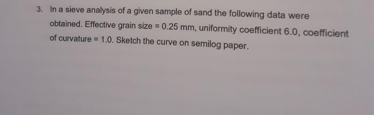 3. In a sieve analysis of a given sample of sand the following data were
obtained. Effective grain size = 0.25 mm, uniformity coefficient 6.0, coefficient
of curvature = 1.0. Sketch the curve on semilog paper.

