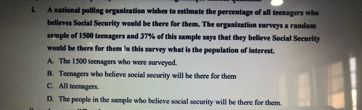 A national polling organization wishes to estimate the percentage of all teenagers who
believes Social Security would be there for them, The organization surveys a random
sample of 1500 teenagers and 37% of this sample says that they believe Social Security
would be there for them in this survey what is the population of interest.
A. The 1500 teenagers who were surveyed.
B. Teenagers who believe social security will be there for them
C. All teenagers.
D. The people in the sample who believe social security will be there for them.

